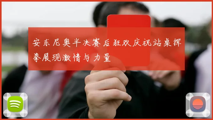 安东尼奥半决赛后狂欢庆祝站桌挥拳展现激情与力量