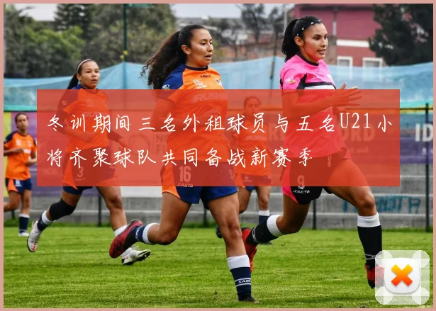 冬训期间三名外租球员与五名U21小将齐聚球队共同备战新赛季