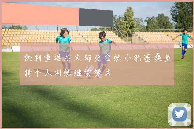 凯利重返尤文部分合练小孔塞桑坚持个人训练继续努力