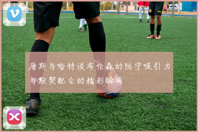 唐斯与哈特谈布伦森的防守吸引力与默契配合的精彩瞬间