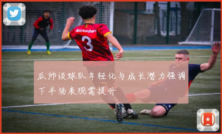 瓜帅谈球队年轻化与成长潜力强调下半场表现需提升