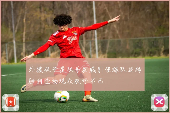 外援双子星联手发威引领球队逆转胜利全场观众欢呼不已