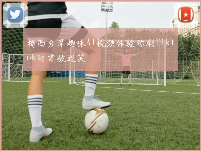 梅西分享趣味AI视频体验称刷Tiktok时常被逗笑