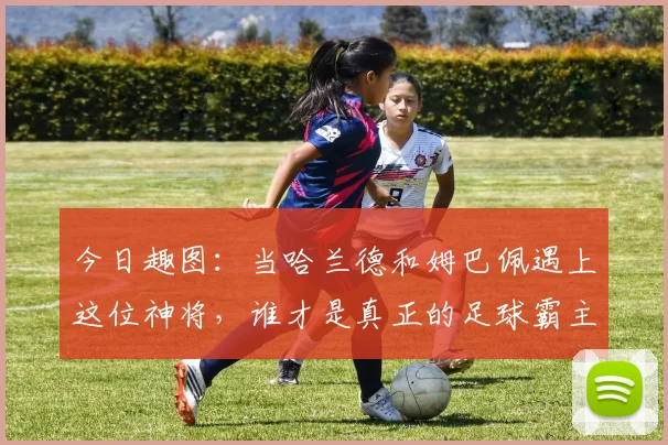 今日趣图：当哈兰德和姆巴佩遇上这位神将，谁才是真正的足球霸主