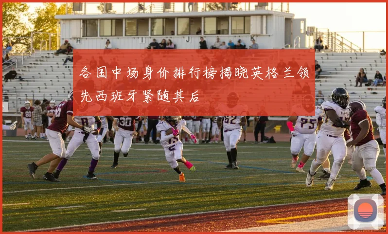 各国中场身价排行榜揭晓英格兰领先西班牙紧随其后