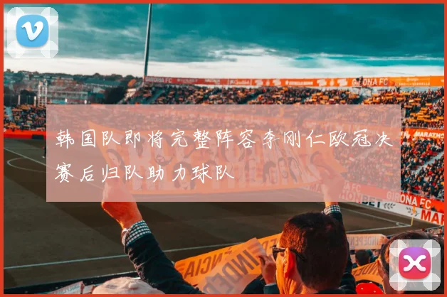 韩国队即将完整阵容李刚仁欧冠决赛后归队助力球队