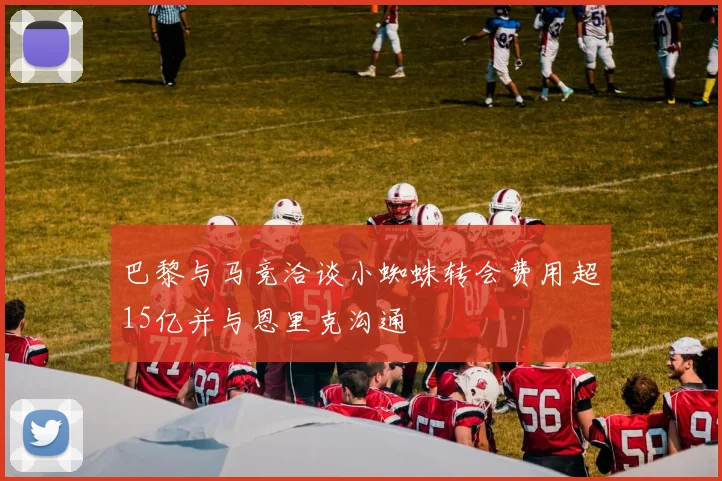 巴黎与马竞洽谈小蜘蛛转会费用超15亿并与恩里克沟通
