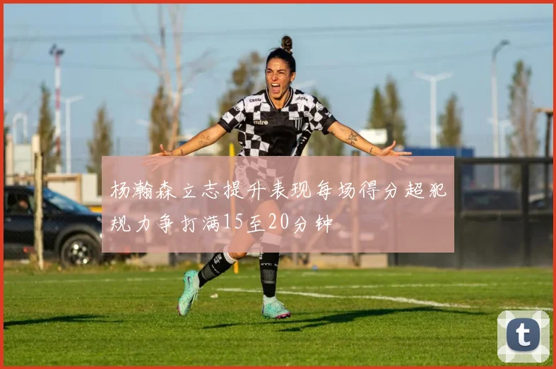 杨瀚森立志提升表现每场得分超犯规力争打满15至20分钟