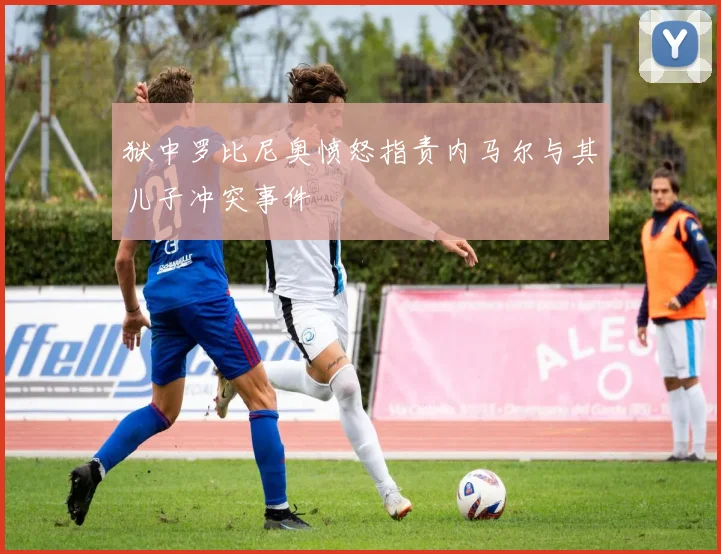 狱中罗比尼奥愤怒指责内马尔与其儿子冲突事件
