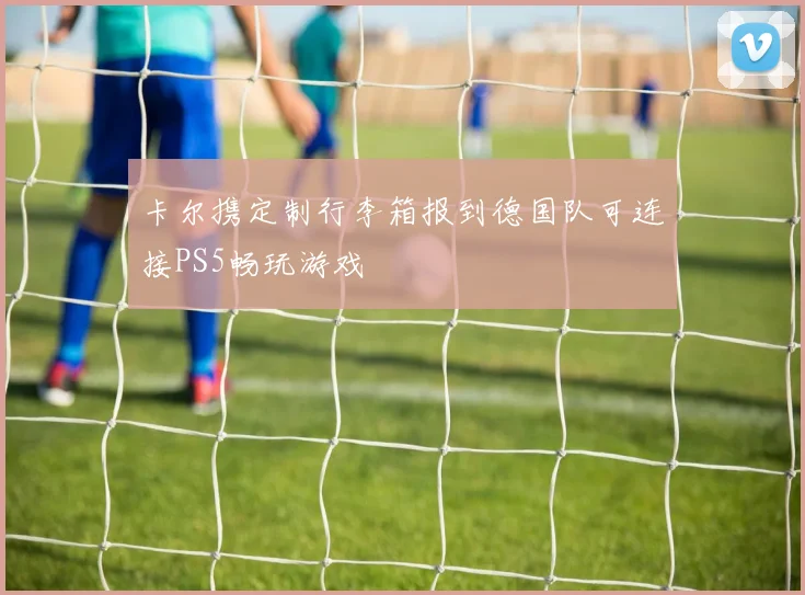 卡尔携定制行李箱报到德国队可连接PS5畅玩游戏
