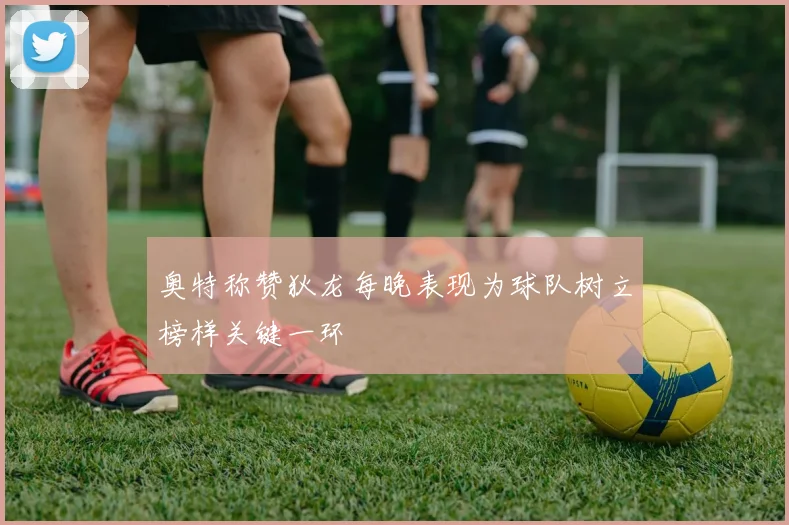 奥特称赞狄龙每晚表现为球队树立榜样关键一环