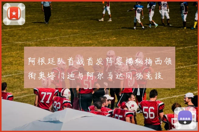 阿根廷队首战首发阵容揭秘梅西领衔奥塔门迪与阿尔马达同场竞技