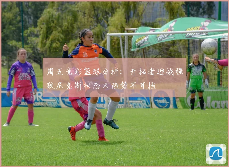 周五竞彩篮球分析：开拓者迎战强敌尼克斯状态火热势不可挡