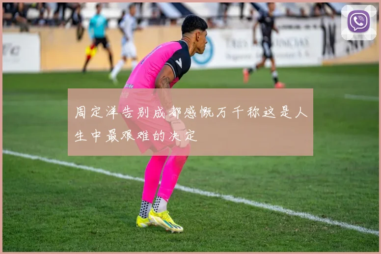 周定洋告别成都感慨万千称这是人生中最艰难的决定
